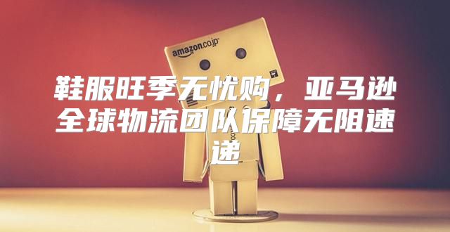 鞋服旺季无忧购，亚马逊全球物流团队保障无阻速递
