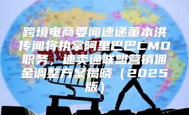 跨境电商要闻速递董本洪传闻将执掌阿里巴巴CMO职务，速卖通联盟营销佣金调整方案揭晓2025版
