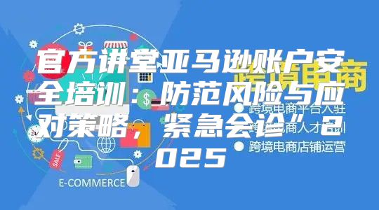 官方讲堂亚马逊账户安全培训：防范风险与应对策略，紧急会诊”2025