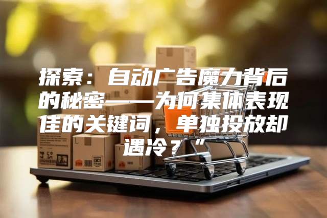 探索：自动广告魔力背后的秘密——为何集体表现佳的关键词，单独投放却遇冷？”