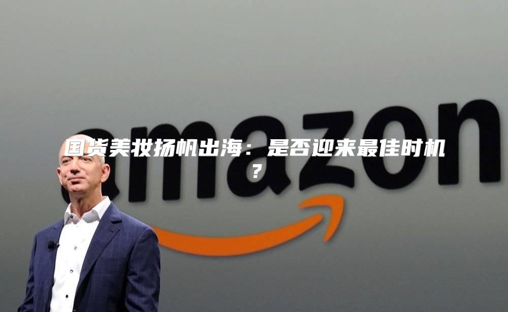 国货美妆扬帆出海：是否迎来最佳时机？