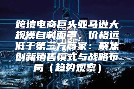 跨境电商巨头亚马逊大规模自制面罩，价格远低于第三方商家：聚焦创新销售模式与战略布局趋势观察