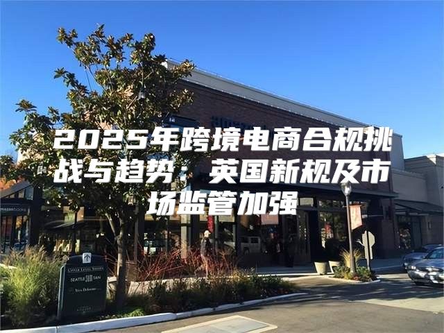 2025年跨境电商合规挑战与趋势：英国新规及市场监管加强