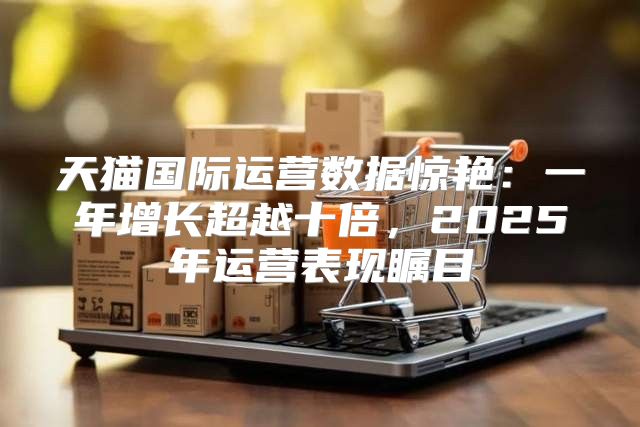 天猫国际运营数据惊艳：一年增长超越十倍，2025年运营表现瞩目
