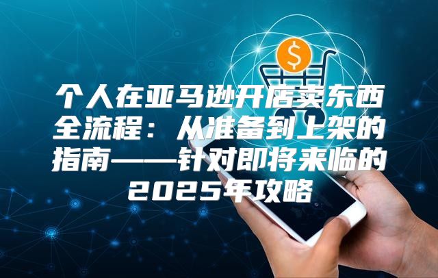 个人在亚马逊开店卖东西全流程：从准备到上架的指南——针对即将来临的2025年攻略