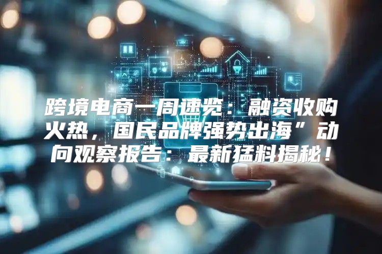 跨境电商一周速览：融资收购火热，国民品牌强势出海”动向观察报告：最新猛料揭秘！