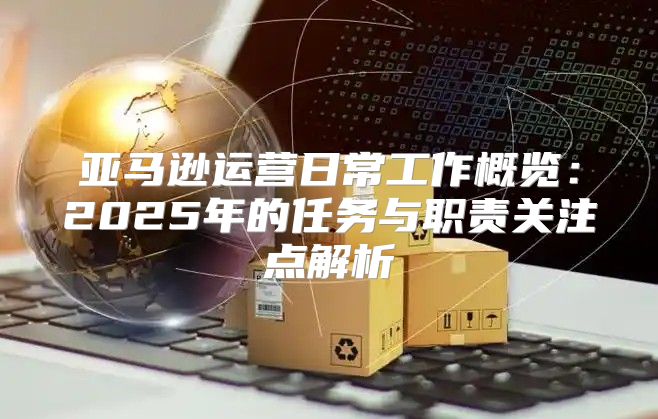 亚马逊运营日常工作概览：2025年的任务与职责关注点解析