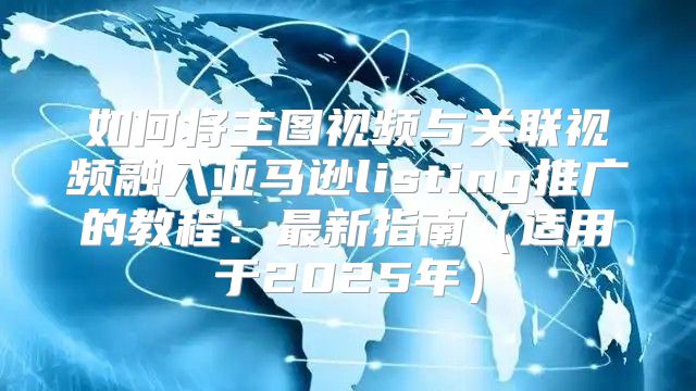 如何将主图视频与关联视频融入亚马逊listing推广的教程：最新指南适用于2025年