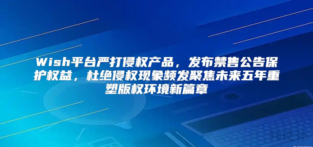 Wish平台严打侵权产品，发布禁售公告保护权益，杜绝侵权现象频发聚焦未来五年重塑版权环境新篇章