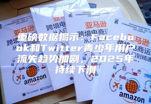 重磅数据揭示：Facebook和Twitter青少年用户流失趋势加剧，2025年持续下滑