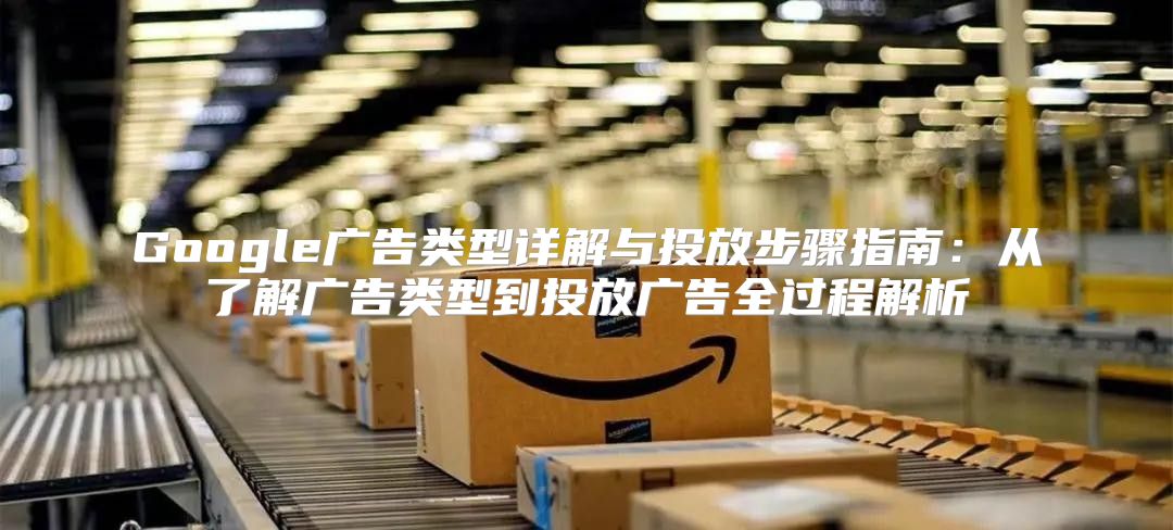 Google广告类型详解与投放步骤指南：从了解广告类型到投放广告全过程解析