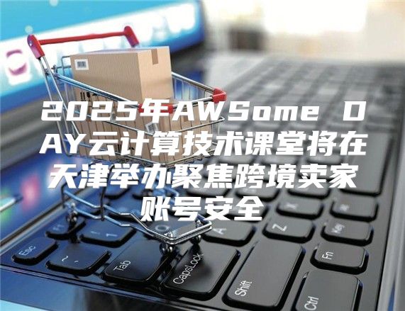 2025年AWSome DAY云计算技术课堂将在天津举办聚焦跨境卖家账号安全