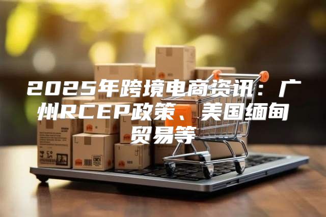 2025年跨境电商资讯：广州RCEP政策、美国缅甸贸易等