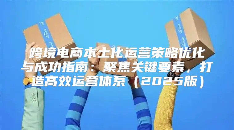 跨境电商本土化运营策略优化与成功指南：聚焦关键要素，打造高效运营体系2025版