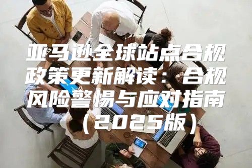 亚马逊全球站点合规政策更新解读：合规风险警惕与应对指南2025版
