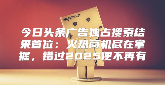 今日头条广告独占搜索结果首位：火热商机尽在掌握，错过2025便不再有