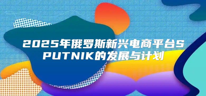 2025年俄罗斯新兴电商平台SPUTNIK的发展与计划