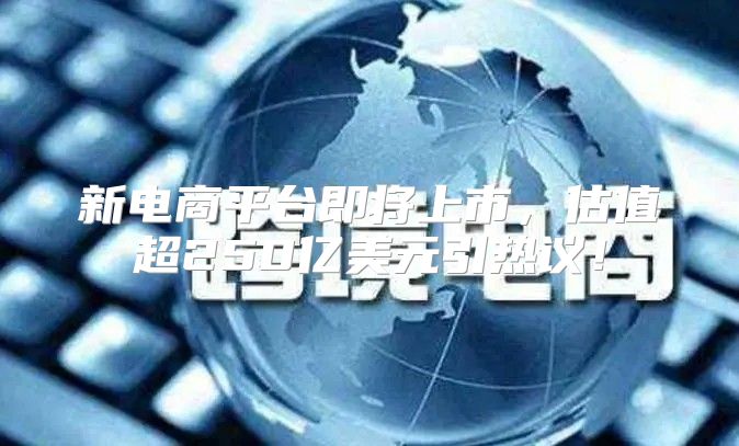 新电商平台即将上市，估值超250亿美元引热议！