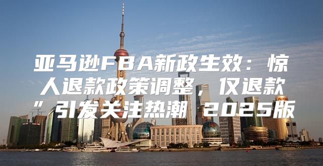 亚马逊FBA新政生效：惊人退款政策调整，仅退款”引发关注热潮 2025版