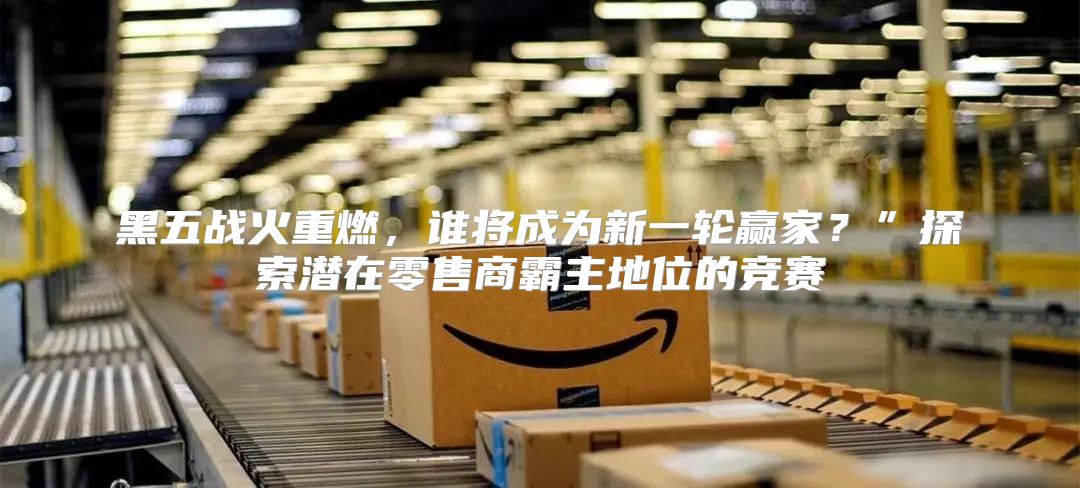 黑五战火重燃，谁将成为新一轮赢家？”探索潜在零售商霸主地位的竞赛
