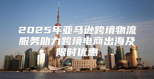 2025年亚马逊跨境物流服务助力跨境电商出海及限时优惠