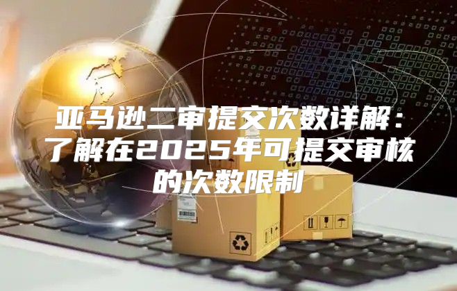 亚马逊二审提交次数详解：了解在2025年可提交审核的次数限制