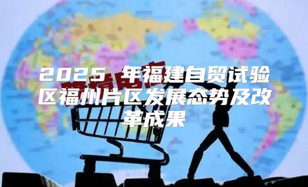 2025 年福建自贸试验区福州片区发展态势及改革成果