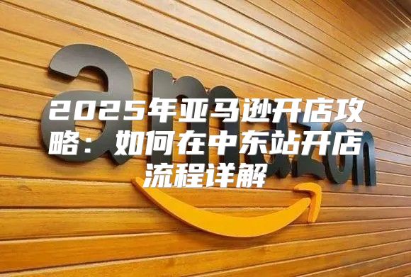2025年亚马逊开店攻略：如何在中东站开店流程详解