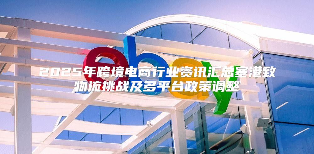 2025年跨境电商行业资讯汇总塞港致物流挑战及多平台政策调整