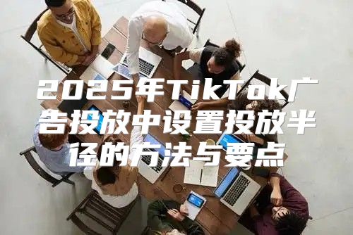 2025年TikTok广告投放中设置投放半径的方法与要点
