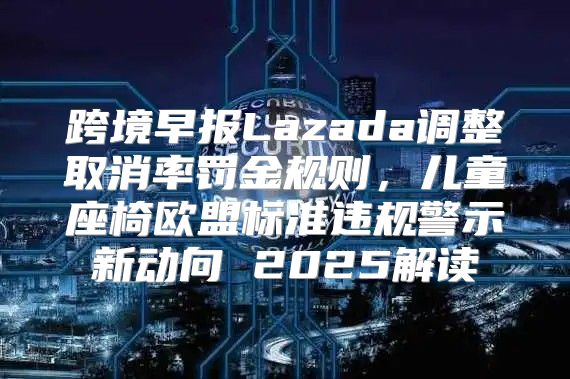 跨境早报Lazada调整取消率罚金规则，儿童座椅欧盟标准违规警示新动向 2025解读