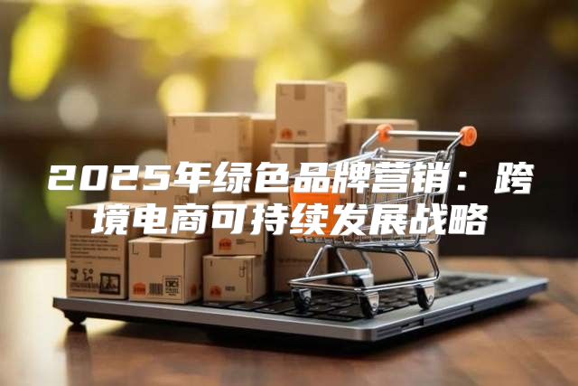 2025年绿色品牌营销：跨境电商可持续发展战略