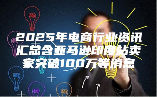 2025年电商行业资讯汇总含亚马逊印度站卖家突破100万等消息