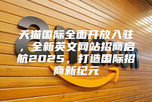 天猫国际全面开放入驻，全新英文网站招商启航2025，打造国际招商新纪元