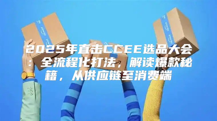 2025年直击CCEE选品大会：全流程化打法，解读爆款秘籍，从供应链至消费端