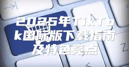 2025年TikTok国际版下载指南及特色亮点