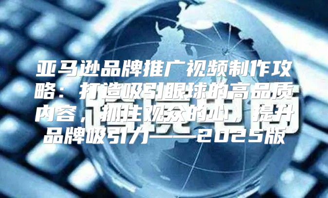 亚马逊品牌推广视频制作攻略：打造吸引眼球的高品质内容，抓住观众的心，提升品牌吸引力——2025版