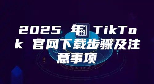 2025 年 TikTok 官网下载步骤及注意事项