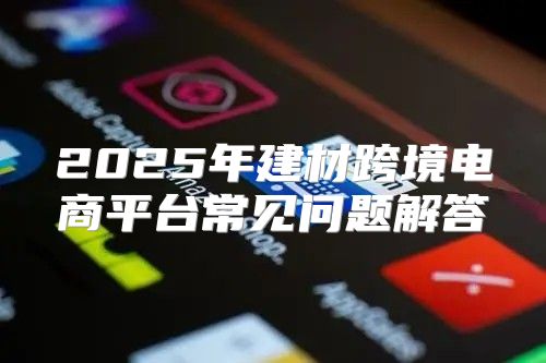 2025年建材跨境电商平台常见问题解答