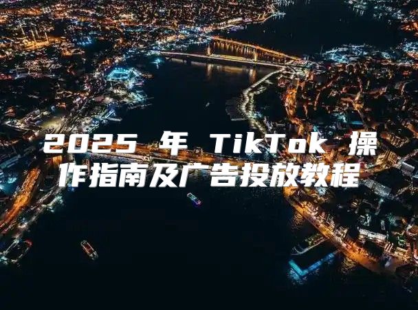 2025 年 TikTok 操作指南及广告投放教程
