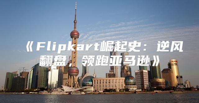 Flipkart崛起史：逆风翻盘，领跑亚马逊