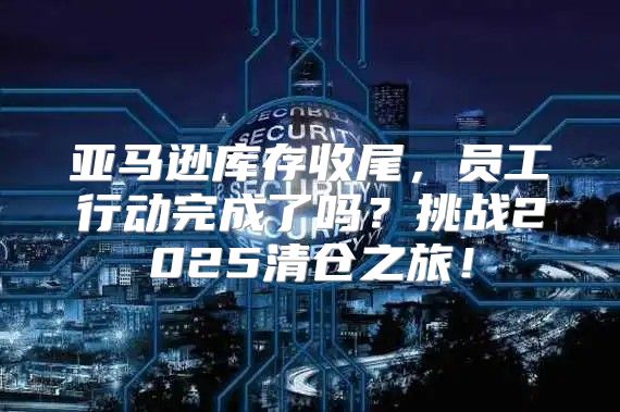 亚马逊库存收尾，员工行动完成了吗？挑战2025清仓之旅！