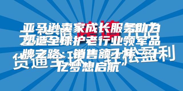 亚马逊卖家成长服务助力塑造全球护老行业领军品牌之路：销售额十年三十亿梦想启航”