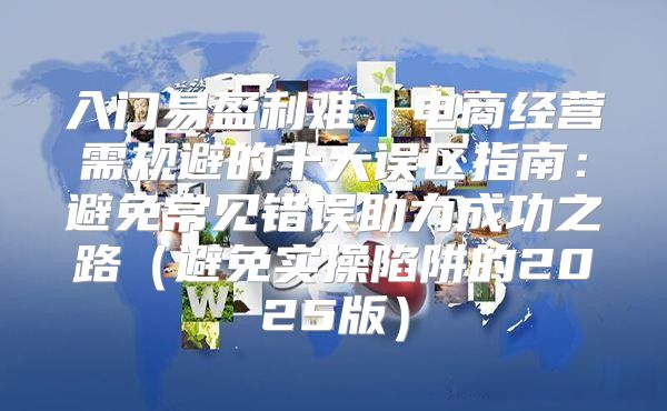 入门易盈利难，电商经营需规避的十大误区指南：避免常见错误助力成功之路避免实操陷阱的2025版