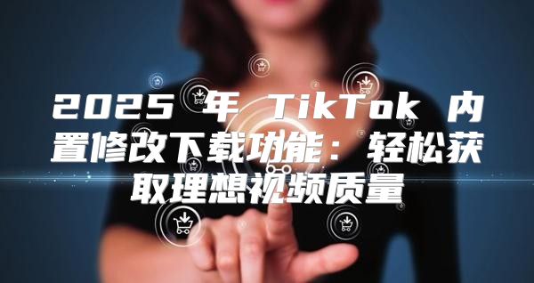 2025 年 TikTok 内置修改下载功能：轻松获取理想视频质量