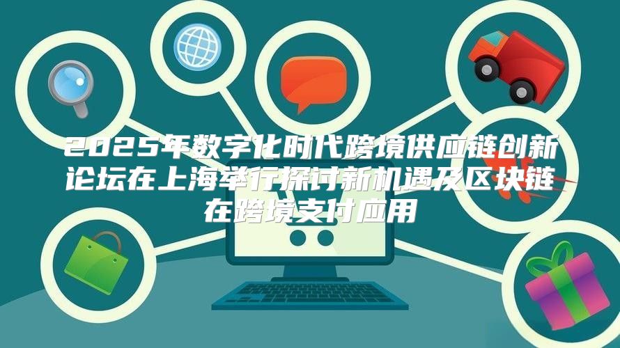 2025年数字化时代跨境供应链创新论坛在上海举行探讨新机遇及区块链在跨境支付应用
