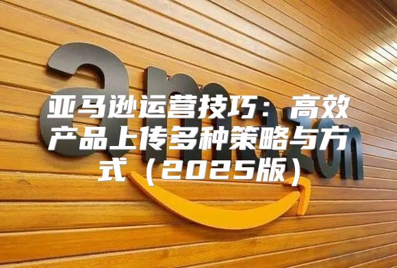 亚马逊运营技巧：高效产品上传多种策略与方式2025版