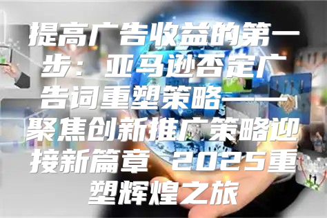 提高广告收益的第一步：亚马逊否定广告词重塑策略——聚焦创新推广策略迎接新篇章 2025重塑辉煌之旅