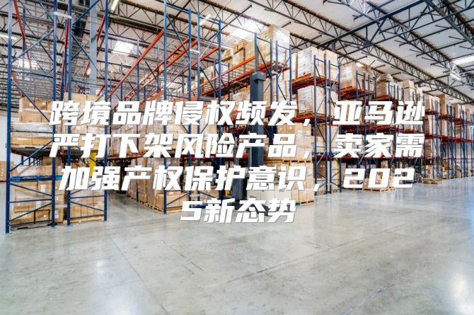 跨境品牌侵权频发，亚马逊严打下架风险产品，卖家需加强产权保护意识，2025新态势