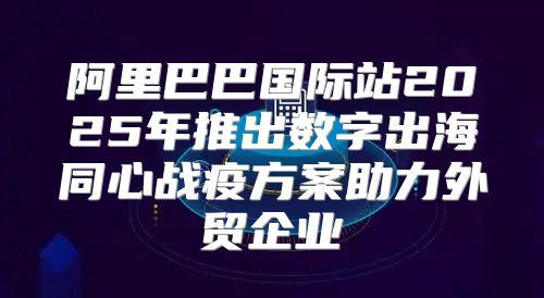 阿里巴巴国际站2025年推出数字出海同心战疫方案助力外贸企业